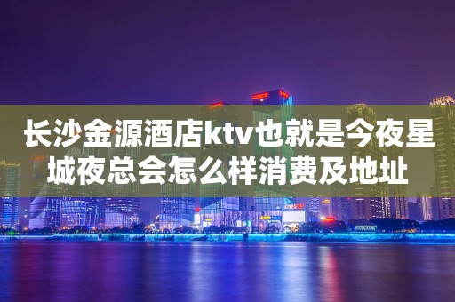 长沙金源酒店ktv也就是今夜星城夜总会怎么样消费及地址
