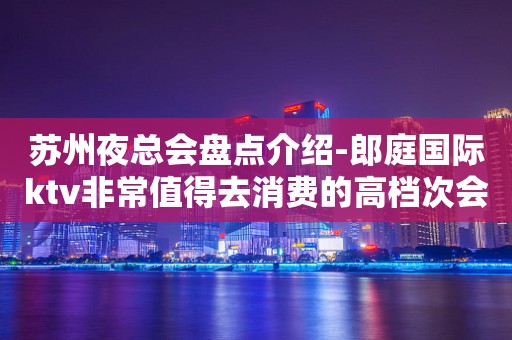 苏州夜总会盘点介绍-郎庭国际ktv非常值得去消费的高档次会所攻略