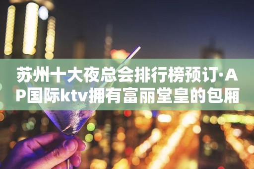 苏州十大夜总会排行榜预订·AP国际ktv拥有富丽堂皇的包厢