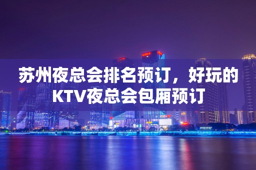 苏州夜总会排名预订，好玩的KTV夜总会包厢预订