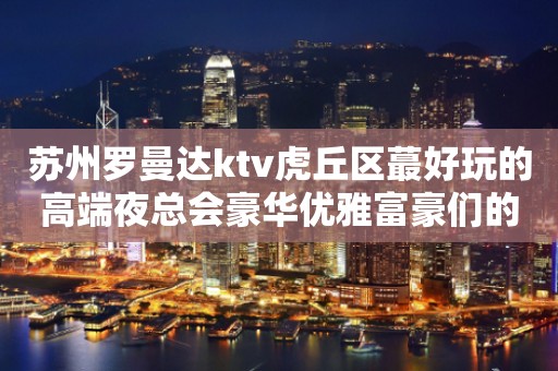 苏州罗曼达ktv虎丘区蕞好玩的高端夜总会豪华优雅富豪们的蕞爱