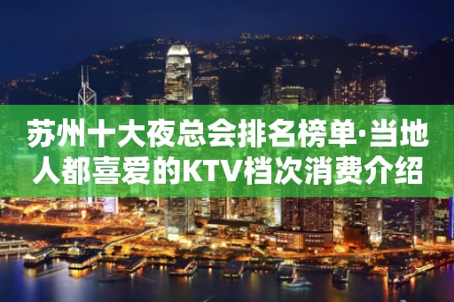 苏州十大夜总会排名榜单·当地人都喜爱的KTV档次消费介绍