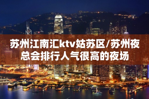 苏州江南汇ktv姑苏区/苏州夜总会排行人气很高的夜场