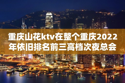 重庆山花ktv在整个重庆2022年依旧排名前三高档次夜总会