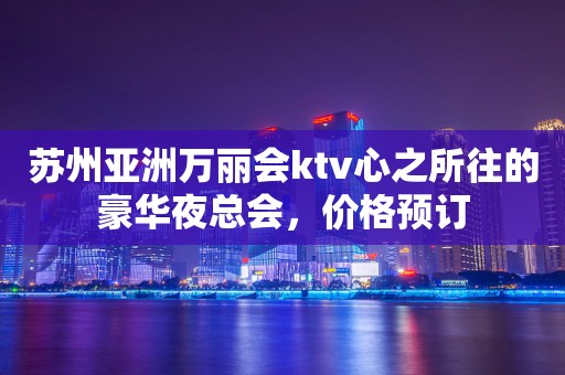 苏州亚洲万丽会ktv心之所往的豪华夜总会，价格预订