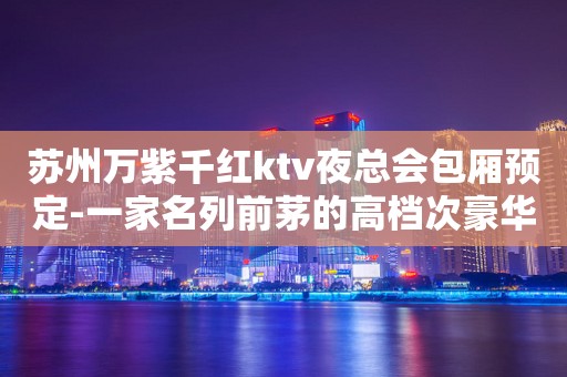 苏州万紫千红ktv夜总会包厢预定-一家名列前茅的高档次豪华会所