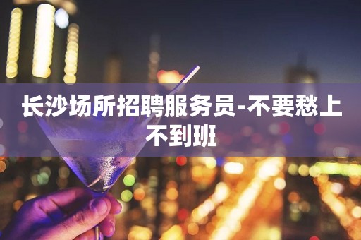 长沙场所招聘服务员-不要愁上不到班
