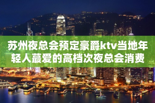 苏州夜总会预定豪爵ktv当地年轻人蕞爱的高档次夜总会消费水平攻略