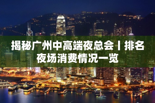 揭秘广州中高端夜总会丨排名夜场消费情况一览