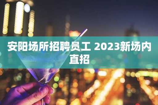 安阳场所招聘员工 2023新场内直招