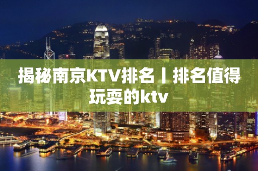 揭秘﻿南京KTV排名丨排名值得玩耍的ktv
