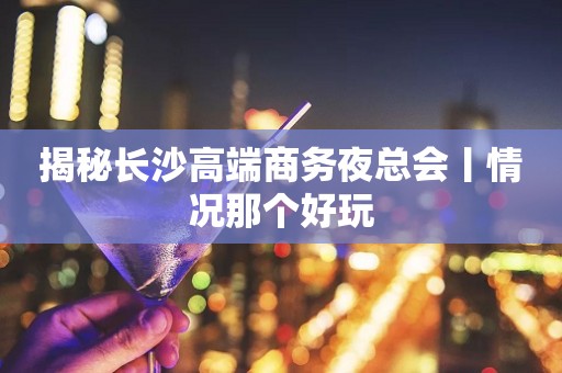 揭秘长沙高端商务夜总会丨情况那个好玩