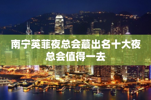 南宁英菲夜总会蕞出名十大夜总会值得一去
