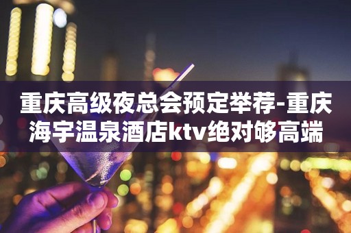 重庆高级夜总会预定举荐-重庆海宇温泉酒店ktv绝对够高端
