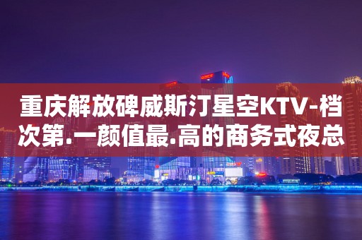 重庆解放碑威斯汀星空KTV-档次第.一颜值最.高的商务式夜总会