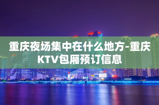重庆夜场集中在什么地方-重庆KTV包厢预订信息