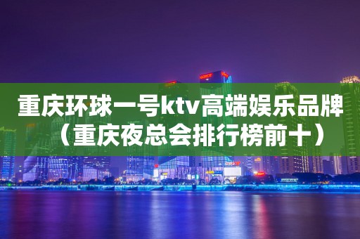 重庆环球一号ktv高端娱乐品牌（重庆夜总会排行榜前十）