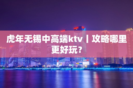 虎年无锡中高端ktv丨攻略哪里更好玩？