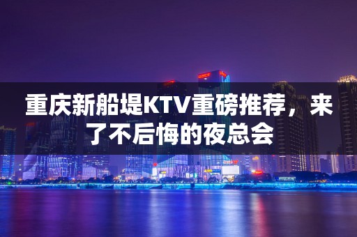 重庆新船堤KTV重磅推荐，来了不后悔的夜总会