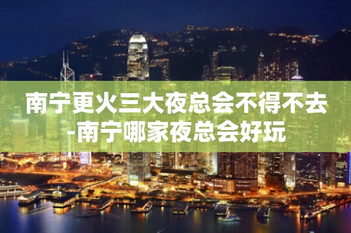 南宁更火三大夜总会不得不去-南宁哪家夜总会好玩
