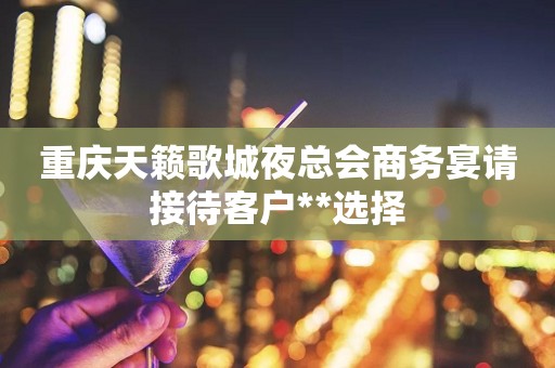 重庆天籁歌城夜总会商务宴请接待客户**选择