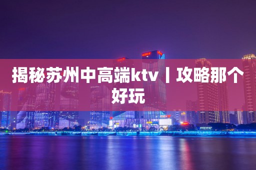 揭秘苏州中高端ktv丨攻略那个好玩