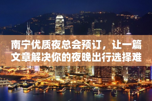 南宁优质夜总会预订，让一篇文章解决你的夜晚出行选择难