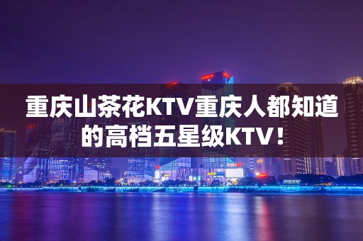 重庆山茶花KTV重庆人都知道的高档五星级KTV！