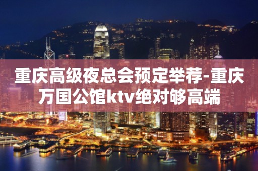 重庆高级夜总会预定举荐-重庆万国公馆ktv绝对够高端