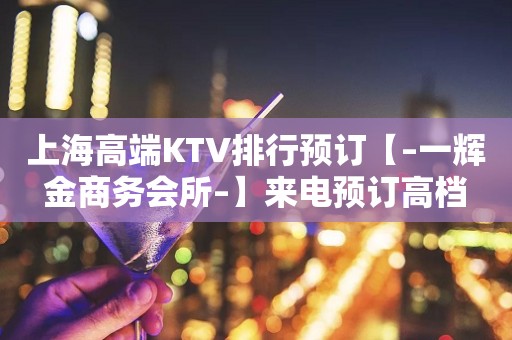 上海高端KTV排行预订【–一辉金商务会所–】来电预订高档