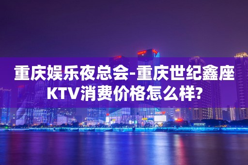 重庆娱乐夜总会-重庆世纪鑫座KTV消费价格怎么样?