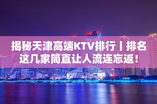 揭秘天津高端KTV排行丨排名这几家简直让人流连忘返！