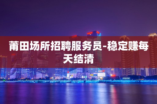 莆田场所招聘服务员-稳定赚每天结清
