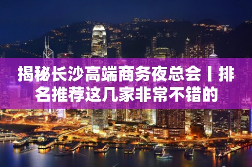 揭秘长沙高端商务夜总会丨排名推荐这几家非常不错的