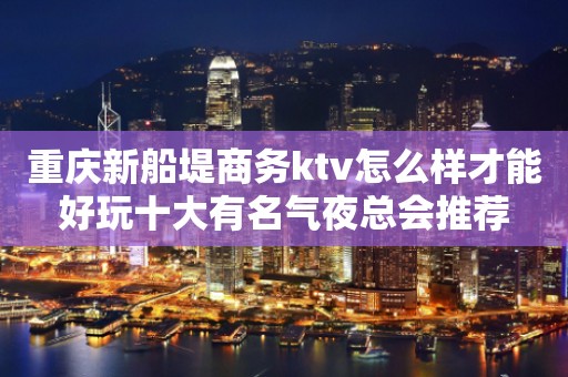 重庆新船堤商务ktv怎么样才能好玩十大有名气夜总会推荐