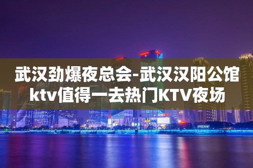武汉劲爆夜总会-武汉汉阳公馆ktv值得一去热门KTV夜场
