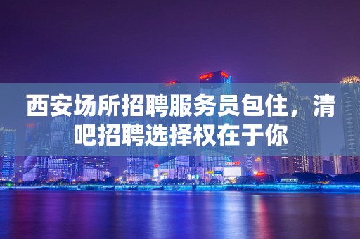 西安场所招聘服务员包住，清吧招聘选择权在于你