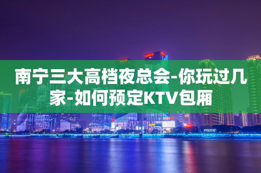南宁三大高档夜总会-你玩过几家-如何预定KTV包厢