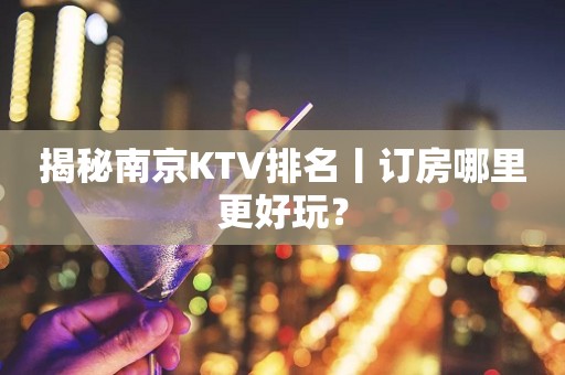 揭秘南京KTV排名丨订房哪里更好玩？