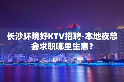 长沙环境好KTV招聘-本地夜总会求职哪里生意？