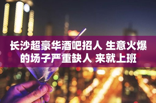 长沙超豪华酒吧招人 生意火爆的场子严重缺人 来就上班