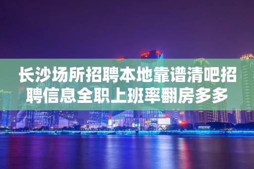 长沙场所招聘本地靠谱清吧招聘信息全职上班率翻房多多