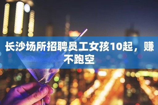 长沙场所招聘员工女孩10起，赚不跑空