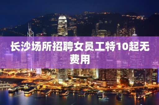 长沙场所招聘女员工特10起无费用