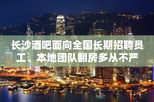 长沙酒吧面向全国长期招聘员工、本地团队翻房多从不严