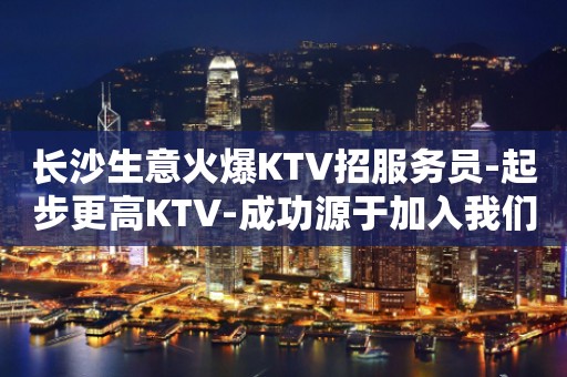 长沙生意火爆KTV招服务员-起步更高KTV-成功源于加入我们