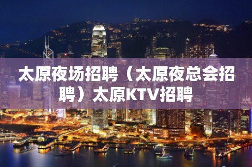 太原夜场招聘（太原夜总会招聘）太原KTV招聘