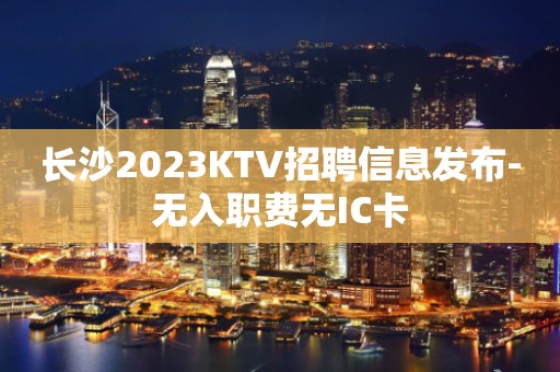 长沙2023KTV招聘信息发布-无入职费无IC卡