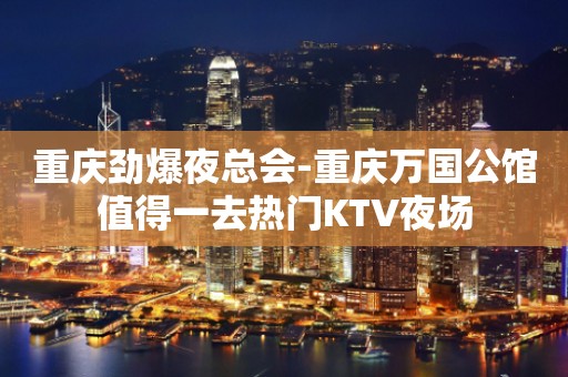 重庆劲爆夜总会-重庆万国公馆值得一去热门KTV夜场