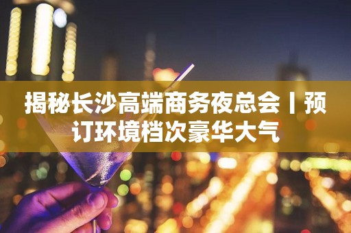 揭秘长沙高端商务夜总会丨预订环境档次豪华大气